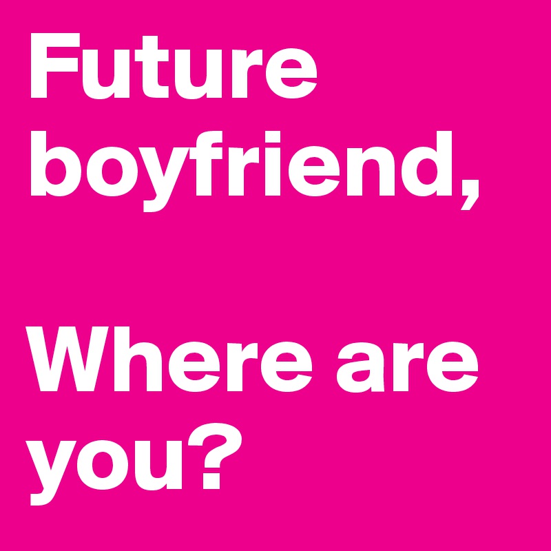 Future boyfriend,

Where are you?