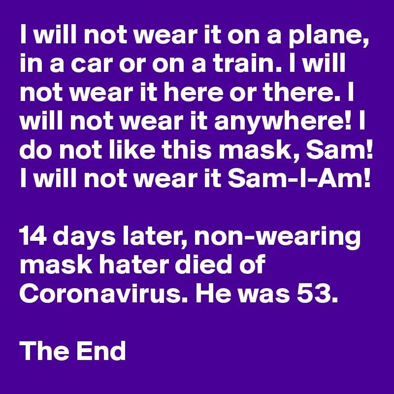 I will not wear it on a plane, in a car or on a train. I will not wear it here or there. I will not wear it anywhere! I do not like this mask, Sam! I will not wear it Sam-I-Am!

14 days later, non-wearing mask hater died of Coronavirus. He was 53.

The End