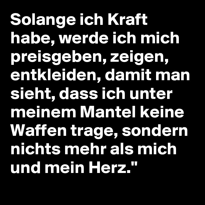 Solange ich Kraft habe, werde ich mich preisgeben, zeigen, entkleiden, damit man sieht, dass ich unter meinem Mantel keine Waffen trage, sondern nichts mehr als mich und mein Herz."