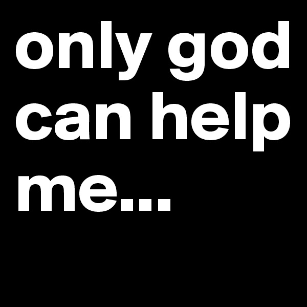 only god can help me...