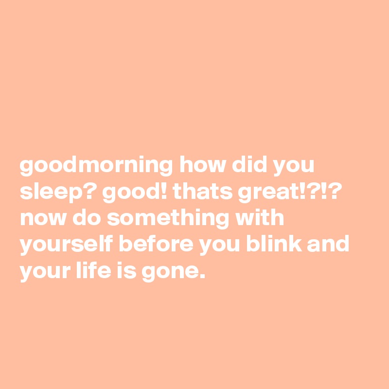 




goodmorning how did you sleep? good! thats great!?!? now do something with yourself before you blink and your life is gone.


