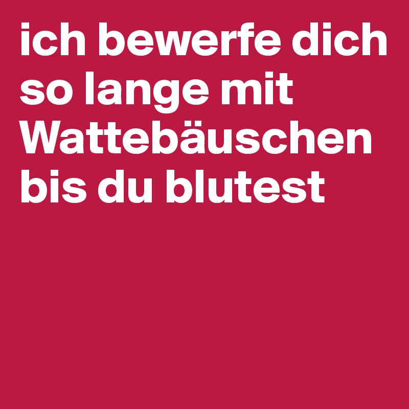 ich bewerfe dich so lange mit Wattebäuschen bis du blutest


