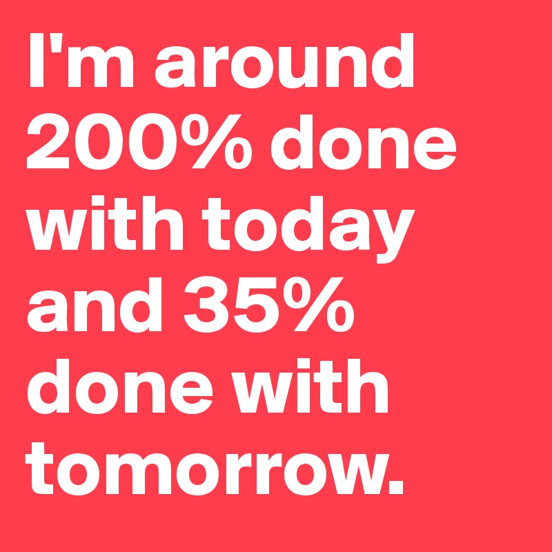 I'm around 200% done with today and 35% done with tomorrow. 