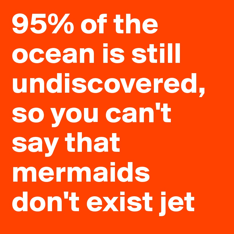 95% of the ocean is still undiscovered, so you can't say that mermaids don't exist jet