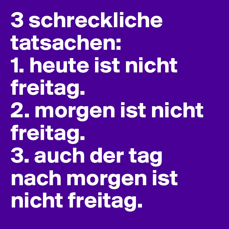 3 schreckliche tatsachen:
1. heute ist nicht freitag. 
2. morgen ist nicht freitag. 
3. auch der tag nach morgen ist nicht freitag. 