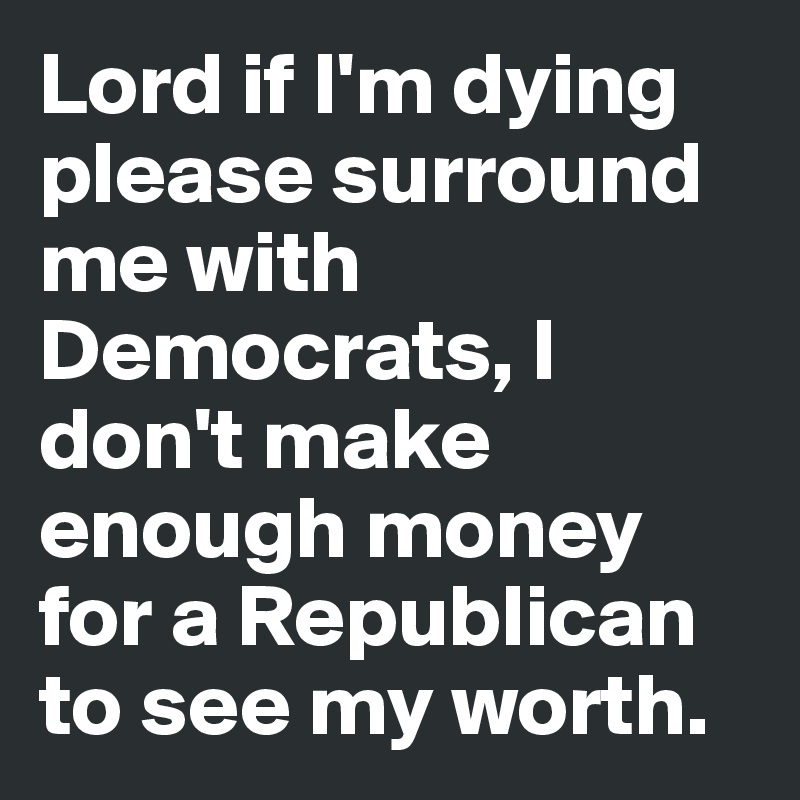 Lord if I'm dying please surround me with Democrats, I don't make enough money for a Republican to see my worth. 