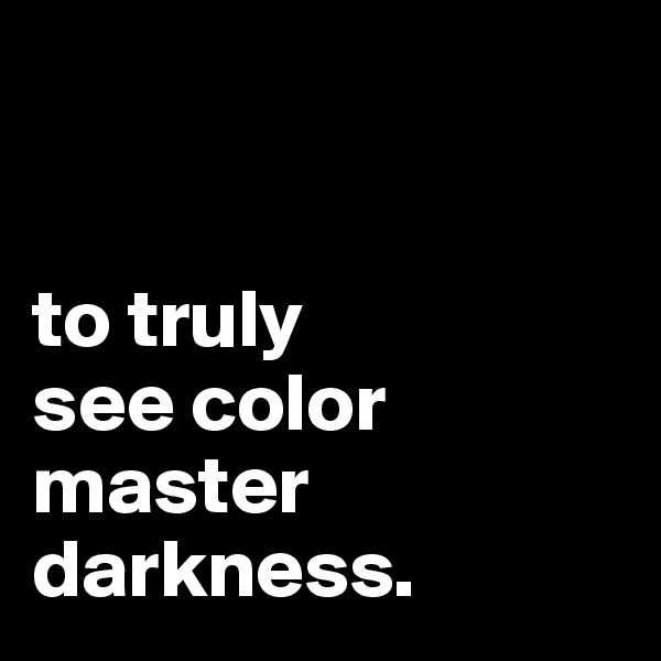 


to truly
see color
master
darkness.