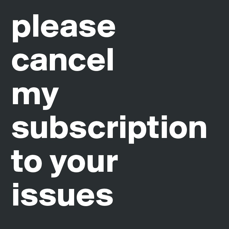 please
cancel
my 
subscription
to your
issues