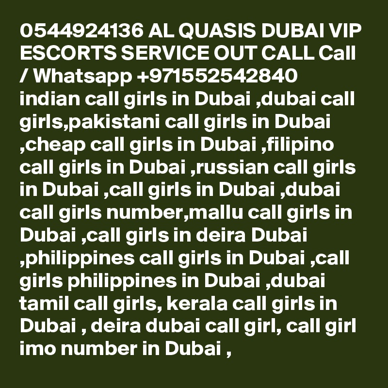 0544924136 AL QUASIS DUBAI VIP ESCORTS SERVICE OUT CALL Call / Whatsapp +971552542840
indian call girls in Dubai ,dubai call girls,pakistani call girls in Dubai ,cheap call girls in Dubai ,filipino call girls in Dubai ,russian call girls in Dubai ,call girls in Dubai ,dubai call girls number,mallu call girls in Dubai ,call girls in deira Dubai ,philippines call girls in Dubai ,call girls philippines in Dubai ,dubai tamil call girls, kerala call girls in Dubai , deira dubai call girl, call girl imo number in Dubai , 
