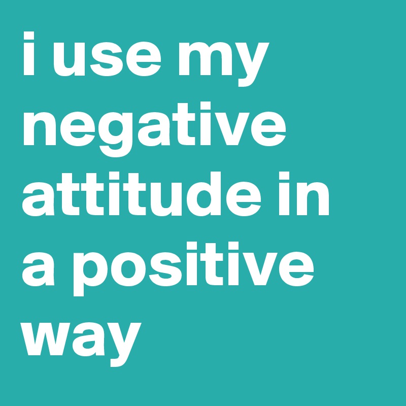 i use my negative attitude in a positive way