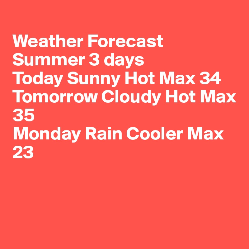 
Weather Forecast 
Summer 3 days
Today Sunny Hot Max 34
Tomorrow Cloudy Hot Max 35
Monday Rain Cooler Max 23



