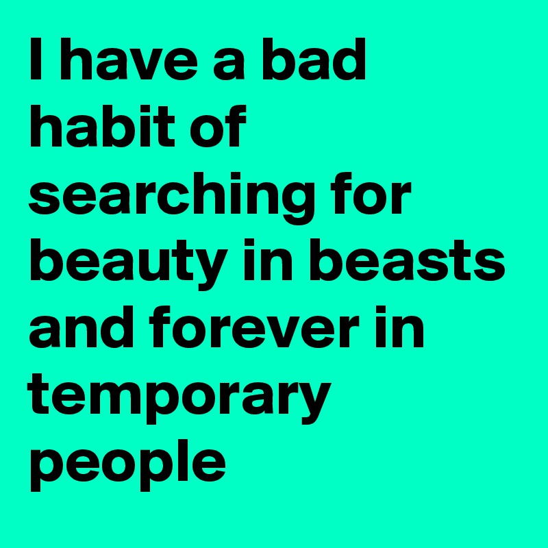 I have a bad habit of searching for beauty in beasts and forever in temporary people