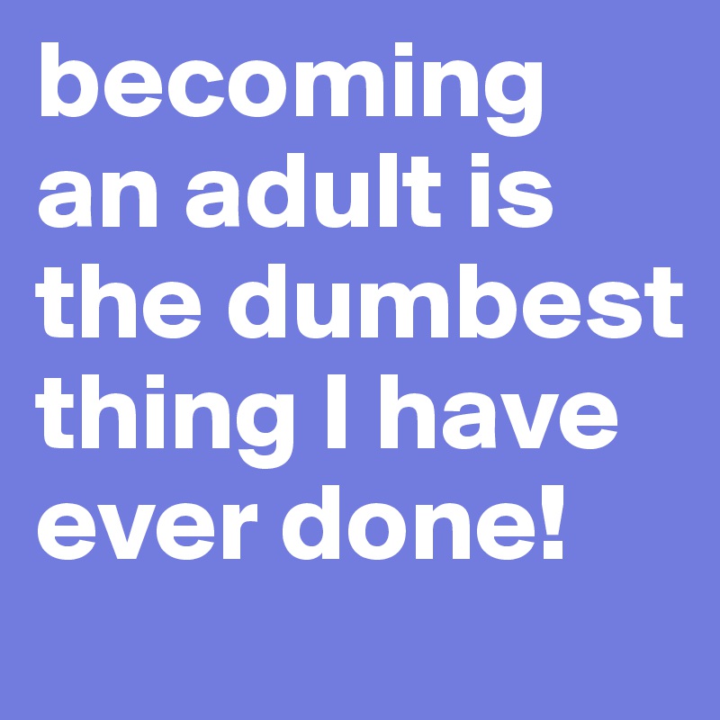 becoming an adult is the dumbest thing I have ever done!
