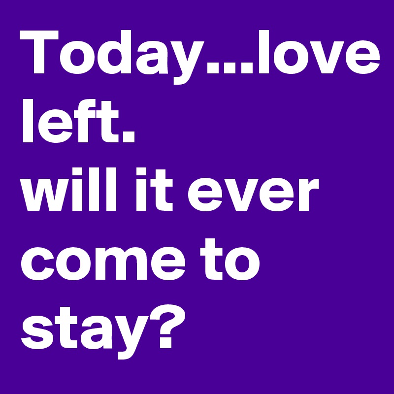 Today...love left. 
will it ever come to stay?