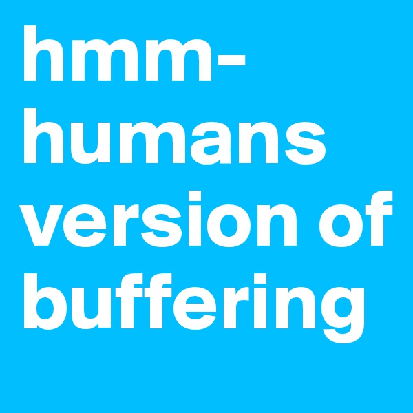 hmm- humans version of buffering