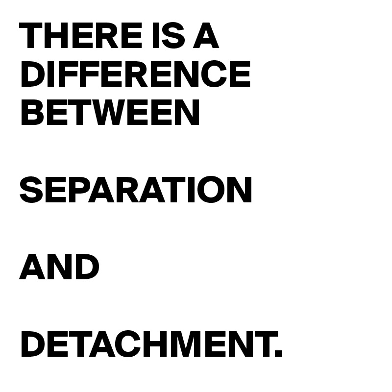 THERE IS A DIFFERENCE BETWEEN 

SEPARATION 

AND 

DETACHMENT.