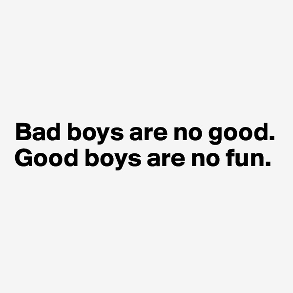 



Bad boys are no good. Good boys are no fun. 



