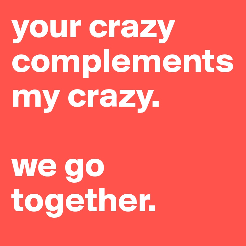 your crazy
complements 
my crazy. 

we go together. 