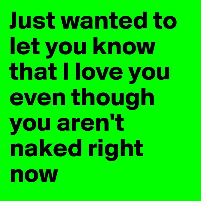 Just wanted to let you know that I love you even though you aren't naked right now