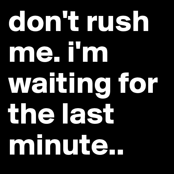 don't rush me. i'm waiting for the last minute..
