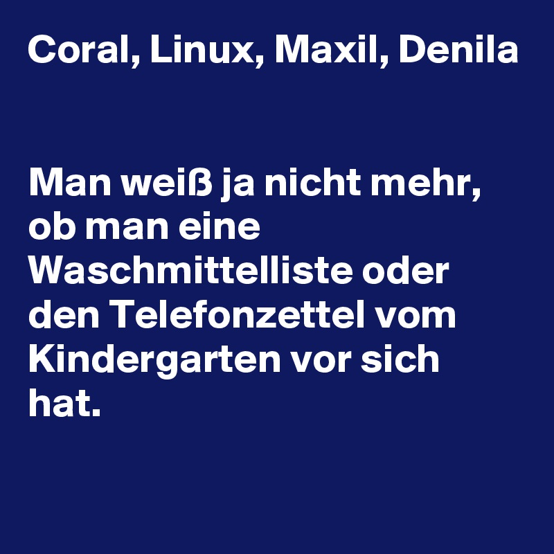 Coral, Linux, Maxil, Denila


Man weiß ja nicht mehr, ob man eine Waschmittelliste oder den Telefonzettel vom Kindergarten vor sich hat.

