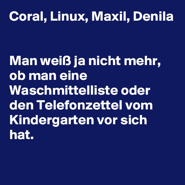 Coral, Linux, Maxil, Denila


Man weiß ja nicht mehr, ob man eine Waschmittelliste oder den Telefonzettel vom Kindergarten vor sich hat.

