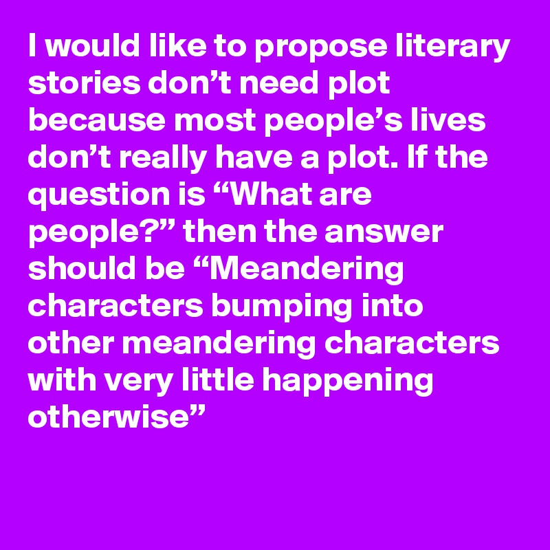 I would like to propose literary stories don’t need plot because most people’s lives don’t really have a plot. If the question is “What are people?” then the answer should be “Meandering characters bumping into other meandering characters with very little happening otherwise”