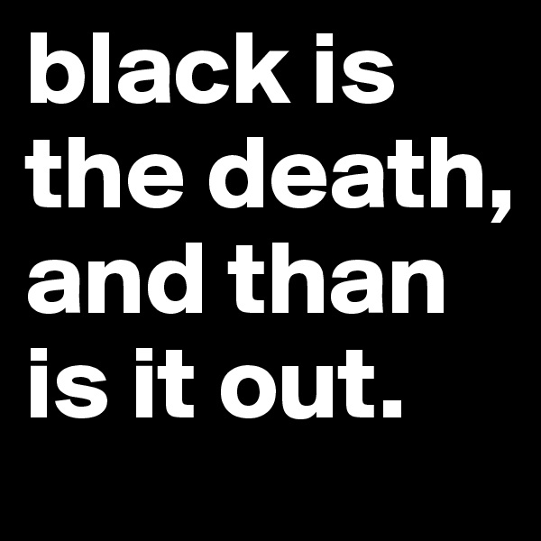 black is the death, and than is it out.