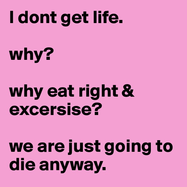 I dont get life. 

why? 

why eat right & excersise? 

we are just going to die anyway. 