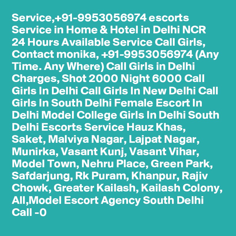 Service,+91-9953056974 escorts Service in Home & Hotel in Delhi NCR 24 Hours Available Service Call Girls, Contact monika, +91-9953056974 (Any Time. Any Where) Call Girls in Delhi Charges, Shot 2000 Night 6000 Call Girls In Delhi Call Girls In New Delhi Call Girls In South Delhi Female Escort In Delhi Model College Girls In Delhi South Delhi Escorts Service Hauz Khas, Saket, Malviya Nagar, Lajpat Nagar, Munirka, Vasant Kunj, Vasant Vihar, Model Town, Nehru Place, Green Park, Safdarjung, Rk Puram, Khanpur, Rajiv Chowk, Greater Kailash, Kailash Colony, All,Model Escort Agency South Delhi Call -0