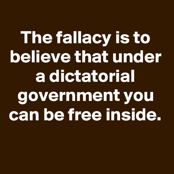
The fallacy is to believe that under a dictatorial government you can be free inside.