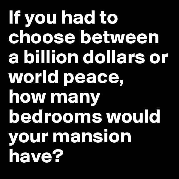 If you had to choose between a billion dollars or world peace, 
how many bedrooms would your mansion have?