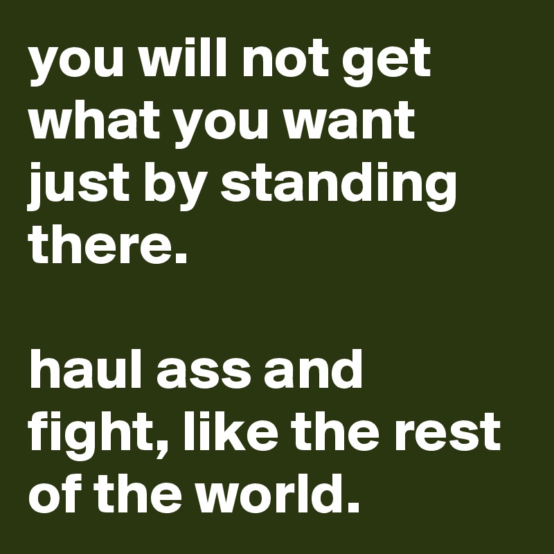 you will not get what you want just by standing there.

haul ass and fight, like the rest of the world.