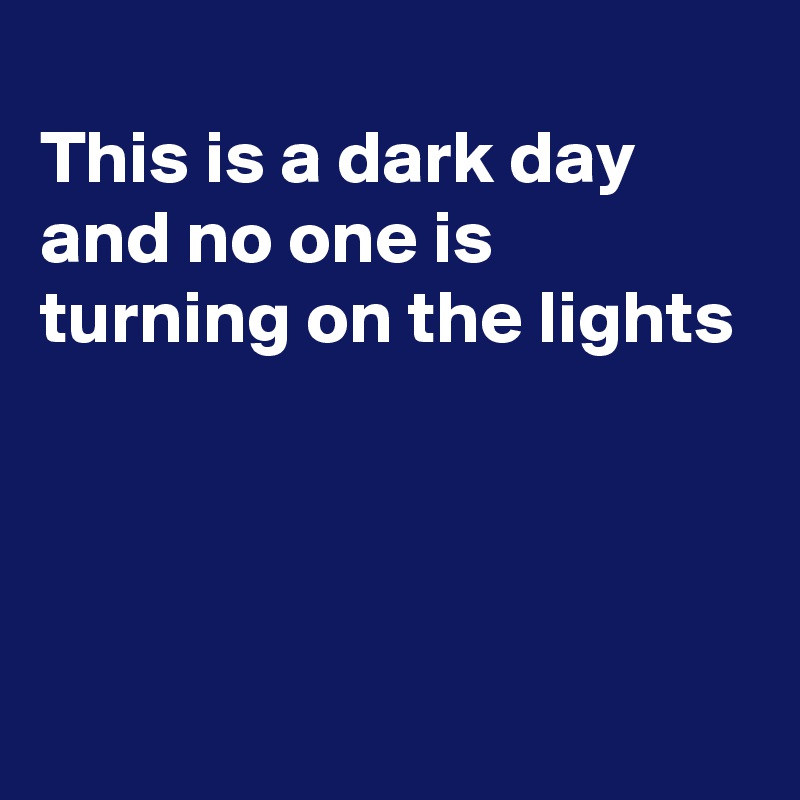 
This is a dark day 
and no one is turning on the lights 




