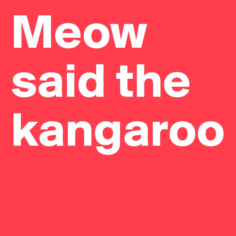 Meow said the kangaroo
