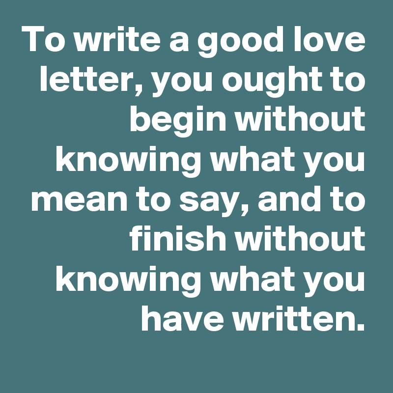 To write a good love letter, you ought to begin without knowing what you mean to say, and to finish without knowing what you have written.