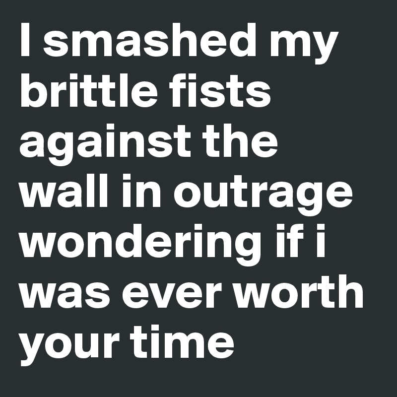 I smashed my brittle fists against the wall in outrage wondering if i was ever worth your time 