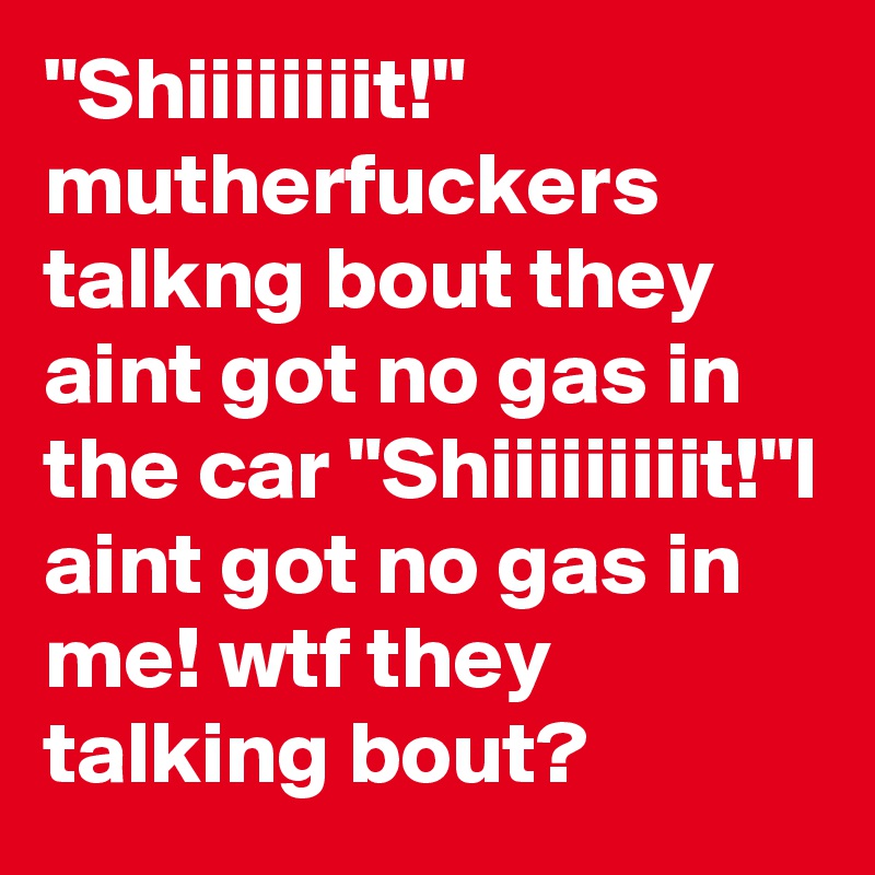"Shiiiiiiiit!" mutherfuckers talkng bout they aint got no gas in the car "Shiiiiiiiiit!"I aint got no gas in me! wtf they talking bout?