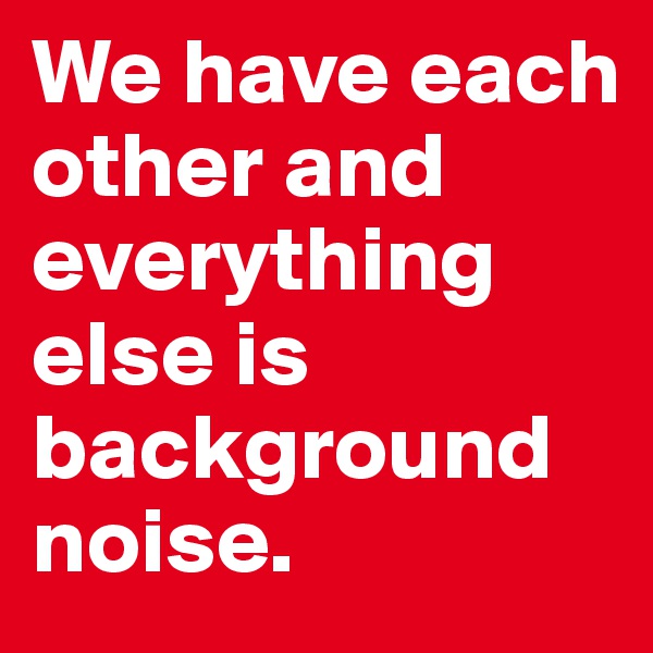 We have each other and everything else is background noise.