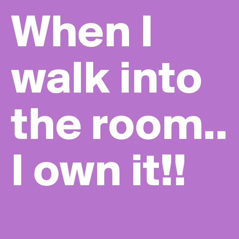 When I walk into the room..
I own it!!