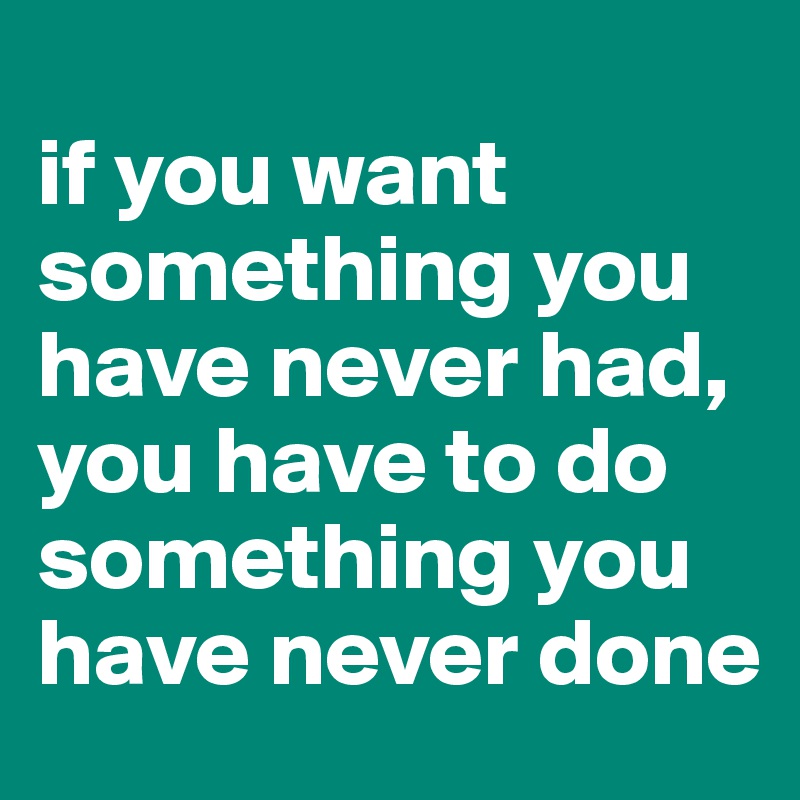 
if you want something you have never had, you have to do something you have never done
