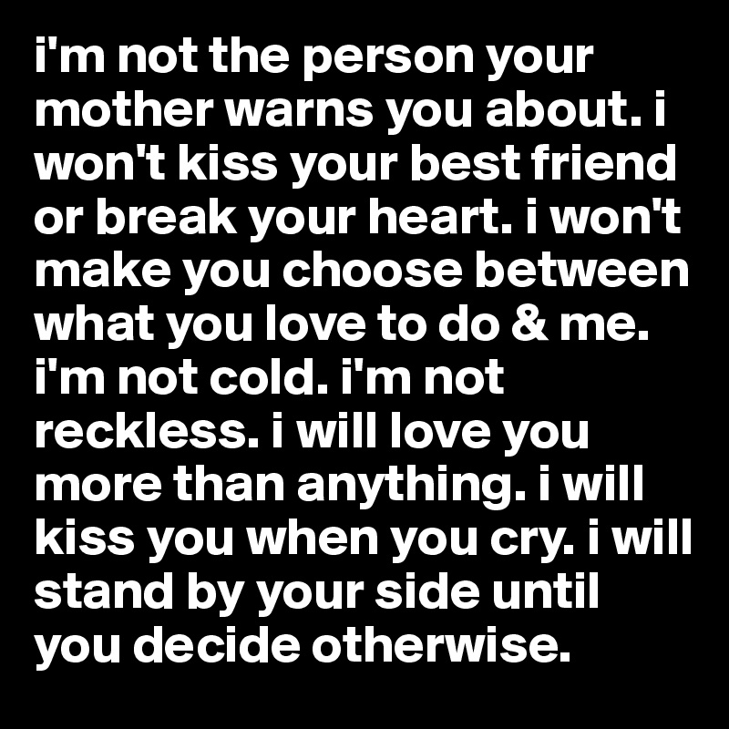 i'm not the person your mother warns you about. i won't kiss your best friend or break your heart. i won't make you choose between what you love to do & me. i'm not cold. i'm not reckless. i will love you more than anything. i will kiss you when you cry. i will stand by your side until you decide otherwise.