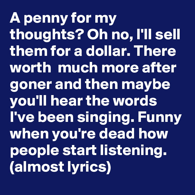 A penny for my thoughts? Oh no, I'll sell them for a dollar. There worth  much more after goner and then maybe you'll hear the words I've been singing. Funny when you're dead how people start listening.
(almost lyrics)