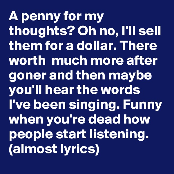 A penny for my thoughts? Oh no, I'll sell them for a dollar. There worth  much more after goner and then maybe you'll hear the words I've been singing. Funny when you're dead how people start listening.
(almost lyrics)