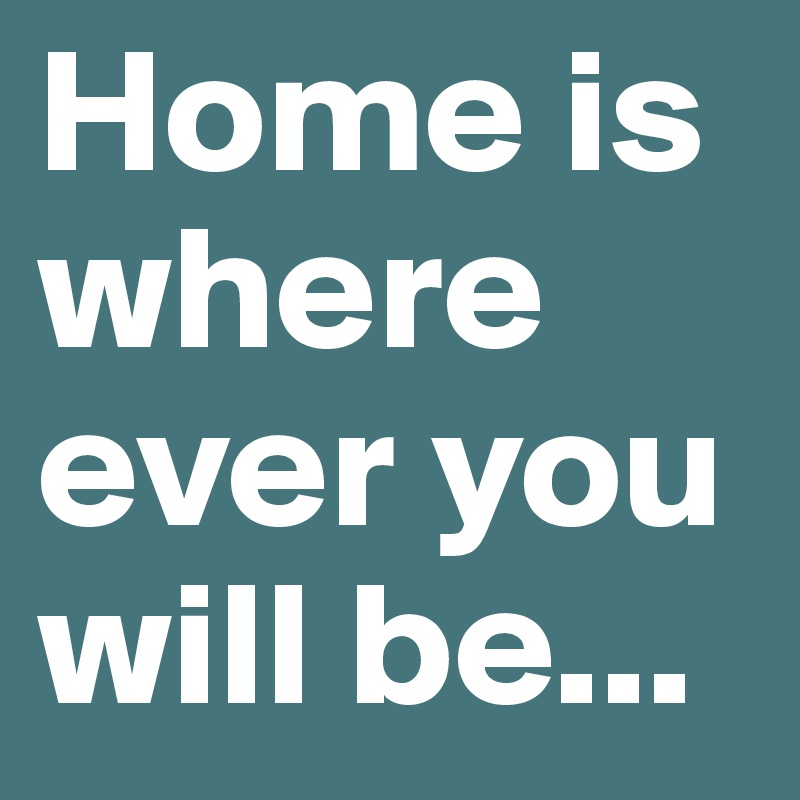 Home is where ever you will be...