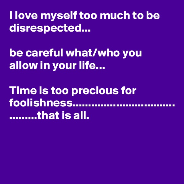 I love myself too much to be disrespected...

be careful what/who you allow in your life...

Time is too precious for foolishness.................................  .........that is all.
