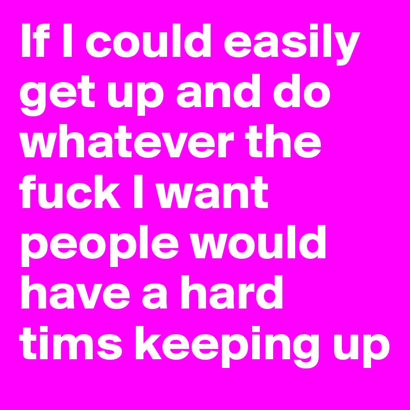 If I could easily get up and do whatever the fuck I want people would have a hard tims keeping up 