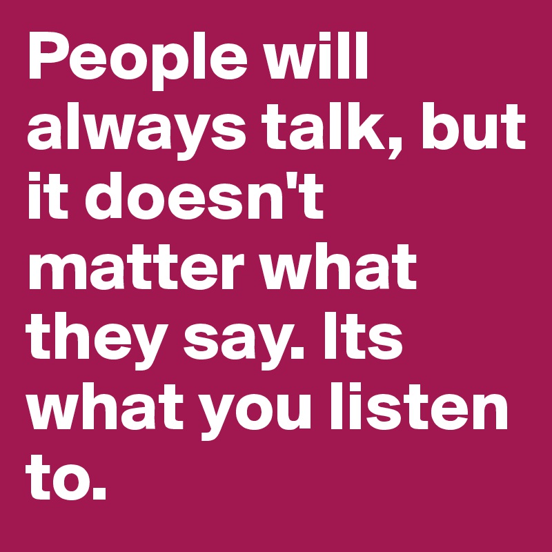 People will always talk, but it doesn't matter what they say. Its what you listen to. 