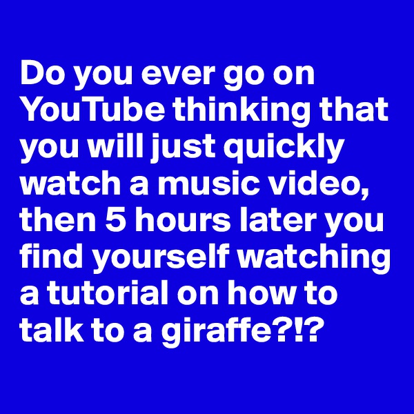 
Do you ever go on YouTube thinking that you will just quickly watch a music video, then 5 hours later you find yourself watching a tutorial on how to talk to a giraffe?!?
