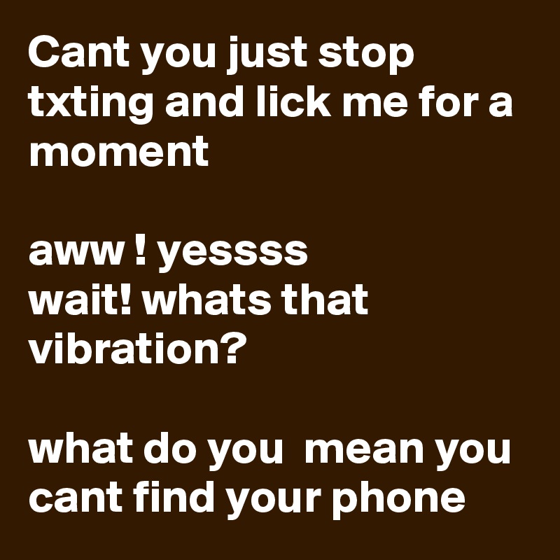 Cant you just stop txting and lick me for a moment

aww ! yessss 
wait! whats that vibration? 

what do you  mean you cant find your phone 